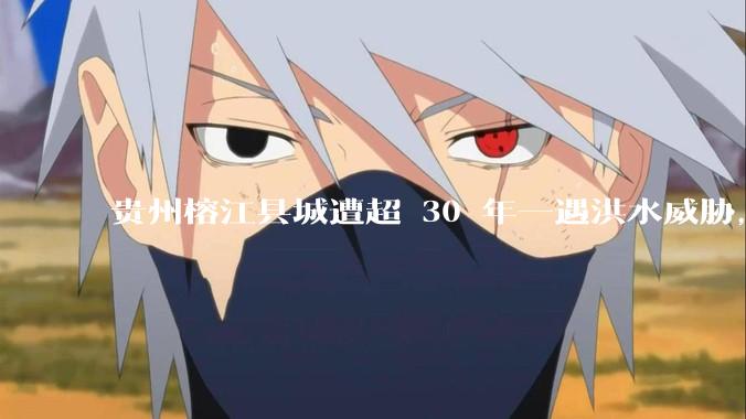 贵州榕江县城遭超 30 年一遇洪水威胁，最大商场被洪水淹没，目前当地情况如何？为什么此次洪水这么大？