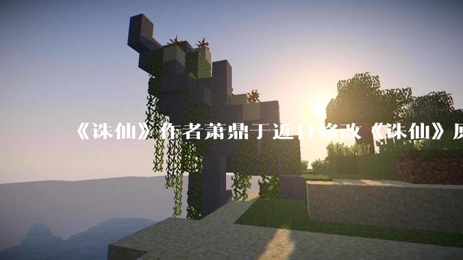 《诛仙》作者萧鼎于近日修改《诛仙》原作并大量删去碧瑶戏份，如何看待这一行为？