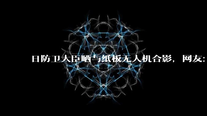 日防卫大臣晒与纸板无人机合影，网友：发射可能得挑天气_公司_机身_标准