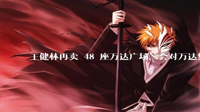 王健林再卖 48 座万达广场，会对万达集团带来哪些影响？目前万达面临怎样的困境？